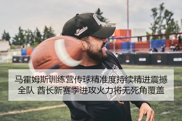 马霍姆斯训练营传球精准度持续精进震撼全队 酋长新赛季进攻火力将无死角覆盖