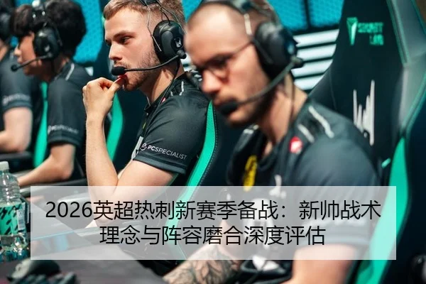 2026英超热刺新赛季备战：新帅战术理念与阵容磨合深度评估
