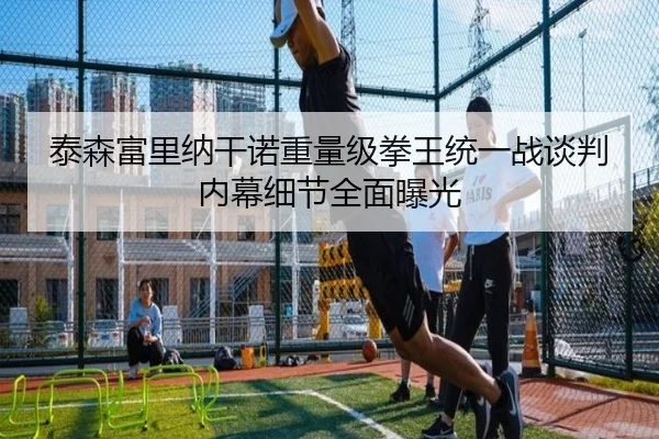 泰森富里纳干诺重量级拳王统一战谈判内幕细节全面曝光